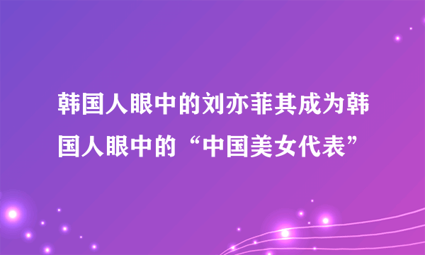 韩国人眼中的刘亦菲其成为韩国人眼中的“中国美女代表”