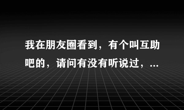 我在朋友圈看到，有个叫互助吧的，请问有没有听说过，具体是什么样的