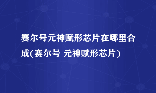 赛尔号元神赋形芯片在哪里合成(赛尔号 元神赋形芯片)