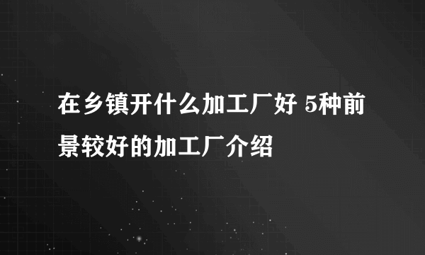 在乡镇开什么加工厂好 5种前景较好的加工厂介绍