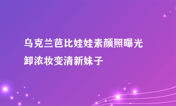 乌克兰芭比娃娃素颜照曝光 卸浓妆变清新妹子