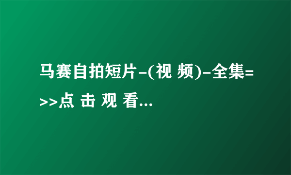 马赛自拍短片-(视 频)-全集=>>点 击 观 看<<=高 清 版 马