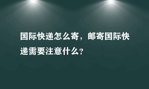 国际快递怎么寄，邮寄国际快递需要注意什么？