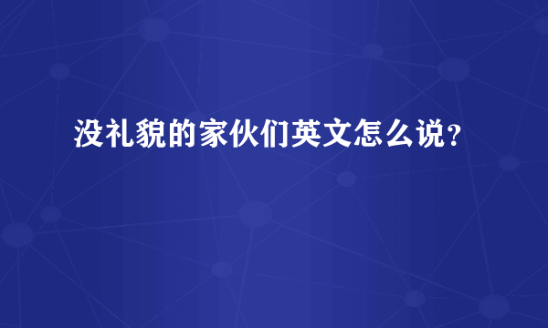 没礼貌的家伙们英文怎么说？