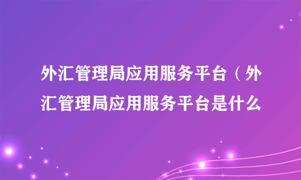 外汇管理局应用服务平台（外汇管理局应用服务平台是什么