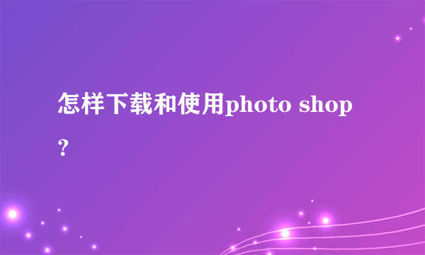 怎样下载和使用photo shop？