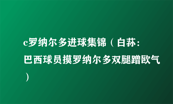 c罗纳尔多进球集锦（白荪：巴西球员摸罗纳尔多双腿蹭欧气）