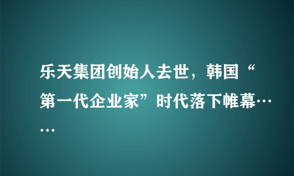 乐天集团创始人去世，韩国“第一代企业家”时代落下帷幕……