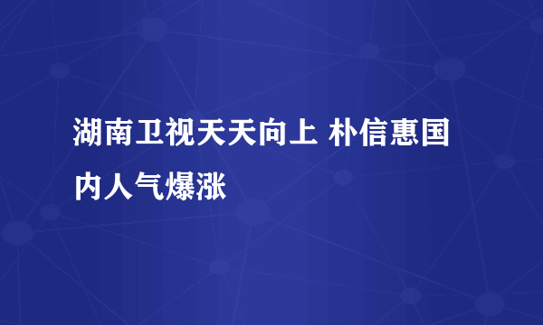 湖南卫视天天向上 朴信惠国内人气爆涨