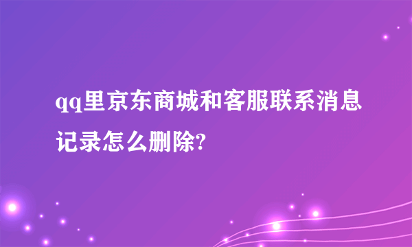 qq里京东商城和客服联系消息记录怎么删除?