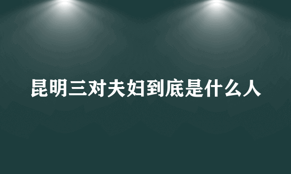 昆明三对夫妇到底是什么人