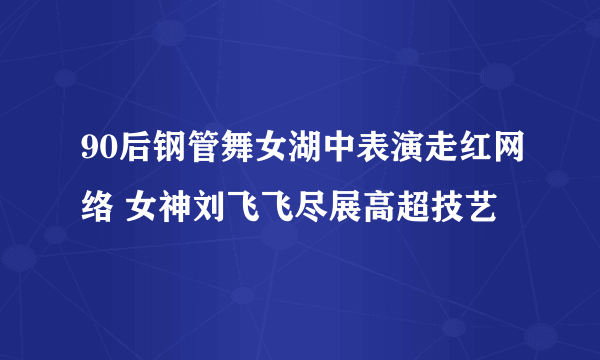 90后钢管舞女湖中表演走红网络 女神刘飞飞尽展高超技艺