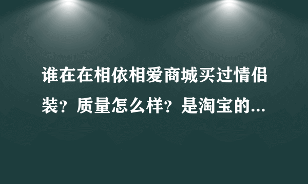 谁在在相依相爱商城买过情侣装？质量怎么样？是淘宝的情侣装好还是相依相爱商城情侣装好？拜托各位了 3Q