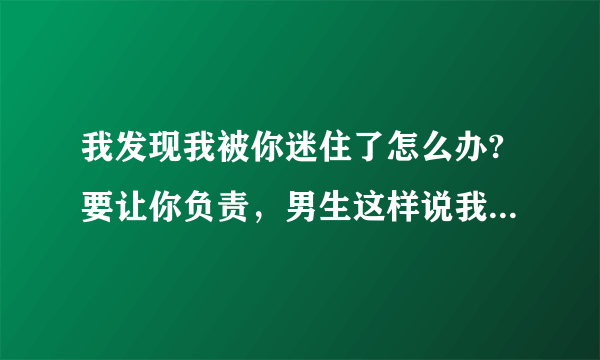 我发现我被你迷住了怎么办?要让你负责，男生这样说我怎么幽默回答呢？