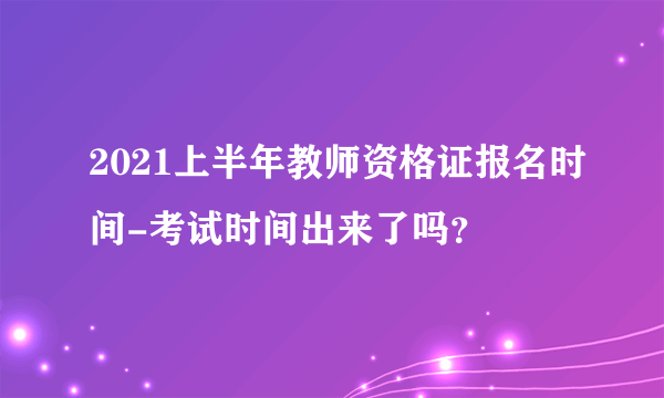 2021上半年教师资格证报名时间-考试时间出来了吗？