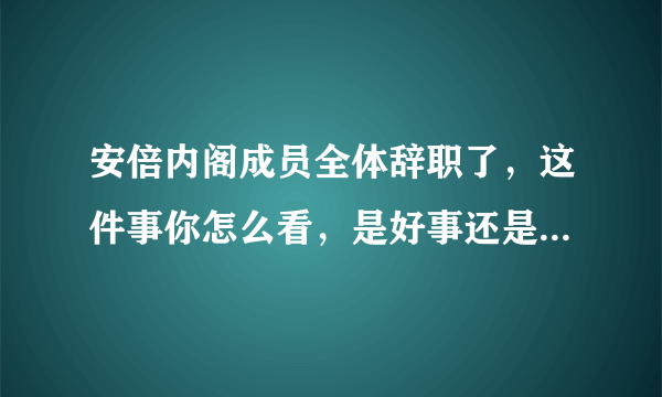 安倍内阁成员全体辞职了，这件事你怎么看，是好事还是坏事呢？