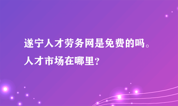 遂宁人才劳务网是免费的吗。人才市场在哪里？