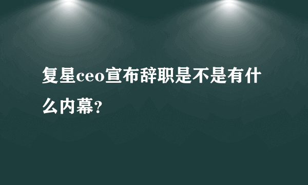 复星ceo宣布辞职是不是有什么内幕？