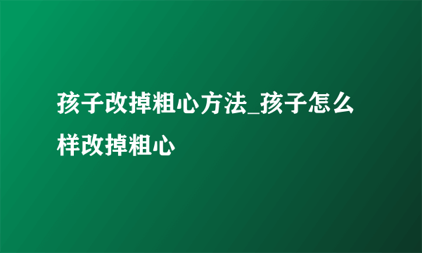 孩子改掉粗心方法_孩子怎么样改掉粗心