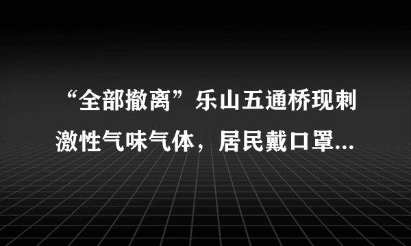 “全部撤离”乐山五通桥现刺激性气味气体，居民戴口罩撤离，怎么回事啊？