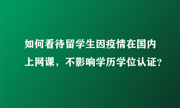 如何看待留学生因疫情在国内上网课，不影响学历学位认证？