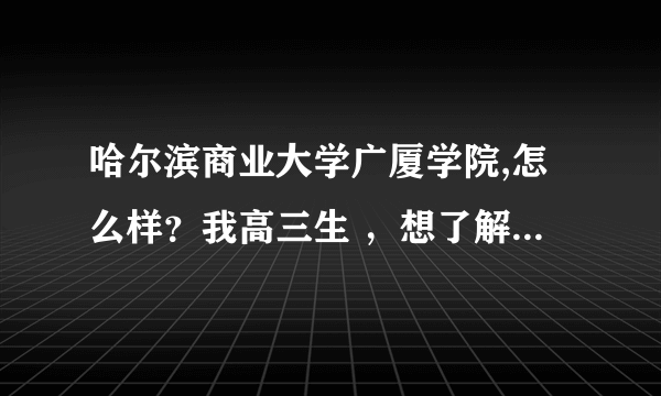 哈尔滨商业大学广厦学院,怎么样？我高三生 ，想了解一下，最好是本校的的说说