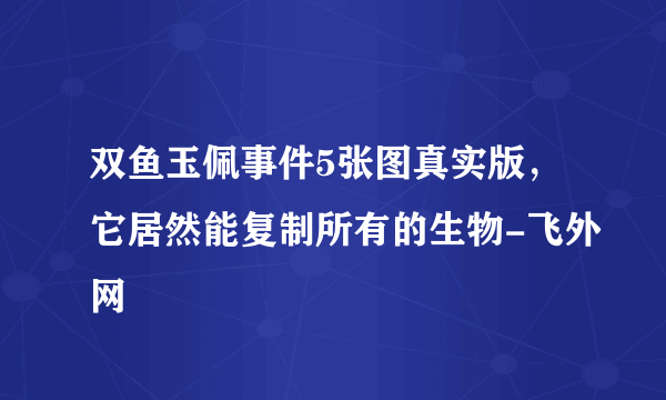 双鱼玉佩事件5张图真实版，它居然能复制所有的生物-飞外网