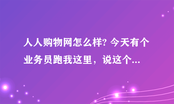 人人购物网怎么样? 今天有个业务员跑我这里，说这个人人购物网，听他说还可以