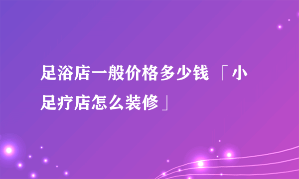 足浴店一般价格多少钱 「小足疗店怎么装修」