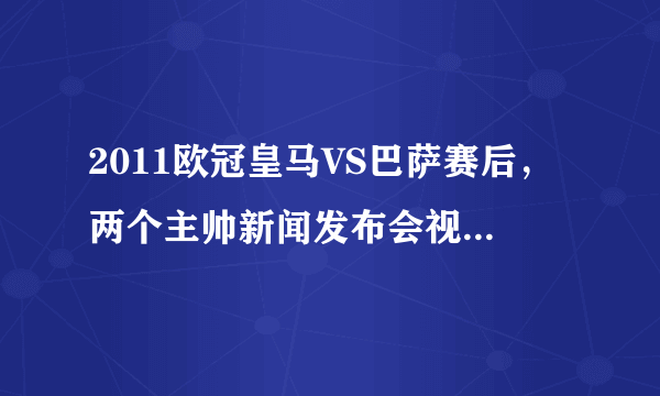 2011欧冠皇马VS巴萨赛后，两个主帅新闻发布会视频谁有？