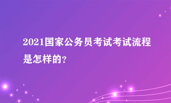 2021国家公务员考试考试流程是怎样的？