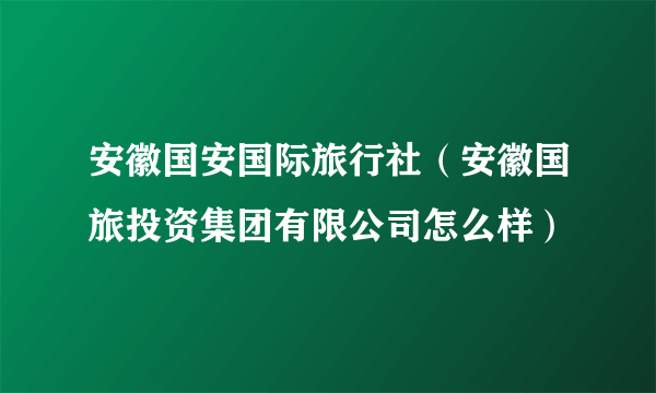 安徽国安国际旅行社（安徽国旅投资集团有限公司怎么样）