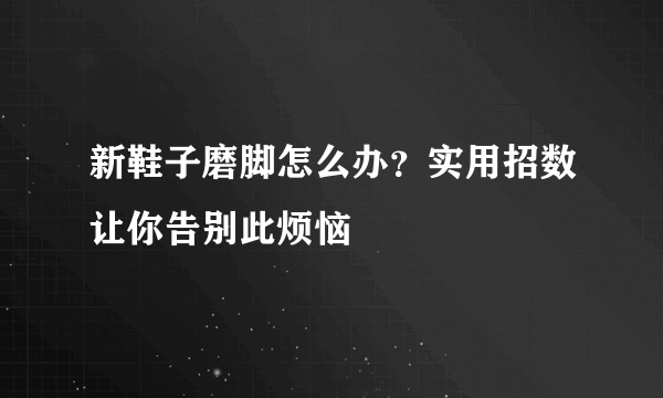 新鞋子磨脚怎么办？实用招数让你告别此烦恼