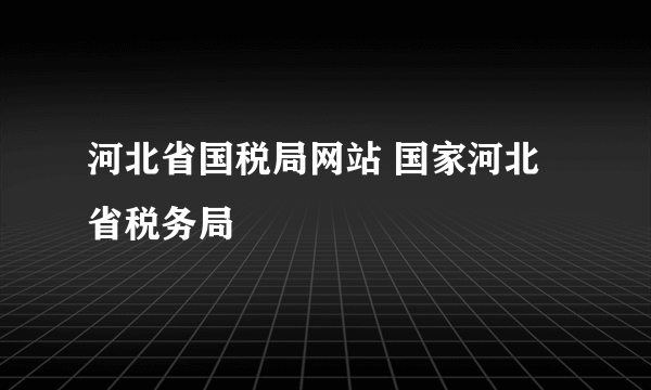 河北省国税局网站 国家河北省税务局