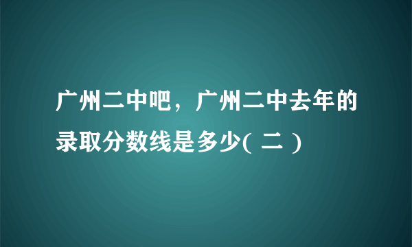 广州二中吧，广州二中去年的录取分数线是多少( 二 )