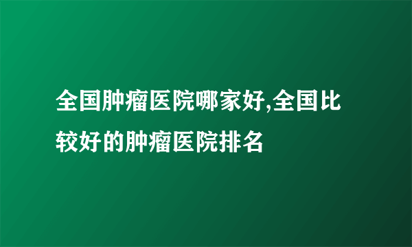 全国肿瘤医院哪家好,全国比较好的肿瘤医院排名