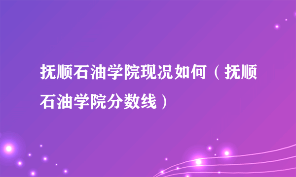 抚顺石油学院现况如何（抚顺石油学院分数线）