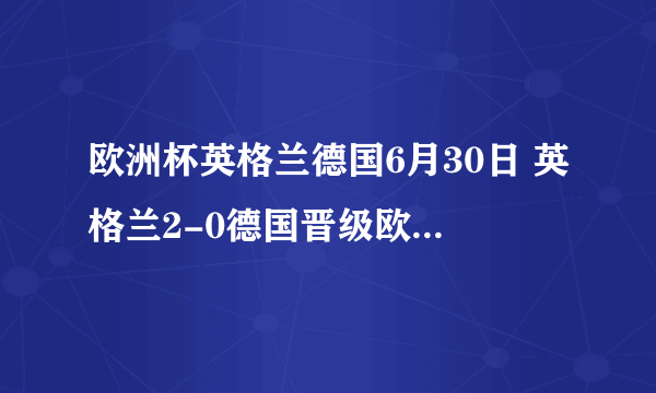 欧洲杯英格兰德国6月30日 英格兰2-0德国晋级欧洲杯八强