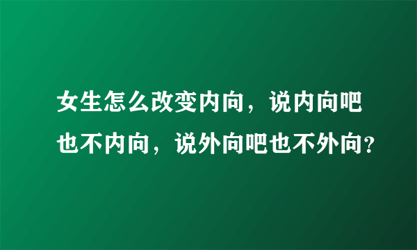 女生怎么改变内向，说内向吧也不内向，说外向吧也不外向？