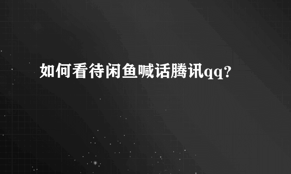 如何看待闲鱼喊话腾讯qq？