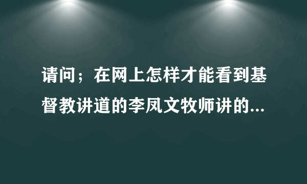 请问；在网上怎样才能看到基督教讲道的李凤文牧师讲的第一课到最後一课？就像电视剧样一集一集的就好，