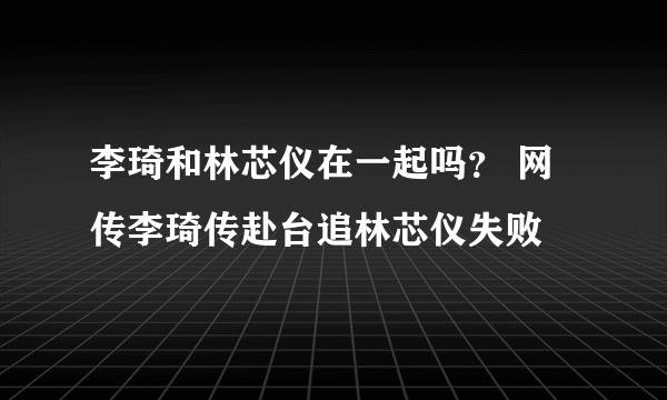 李琦和林芯仪在一起吗？ 网传李琦传赴台追林芯仪失败