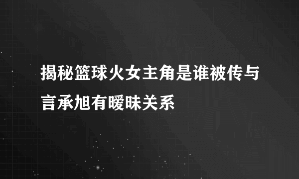 揭秘篮球火女主角是谁被传与言承旭有暧昧关系