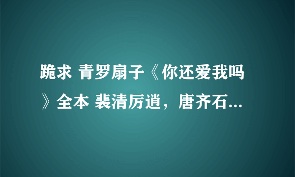 跪求 青罗扇子《你还爱我吗》全本 裴清厉逍，唐齐石和其他番外，谢谢谢谢谢谢啊啊啊啊啊啊啊！！！