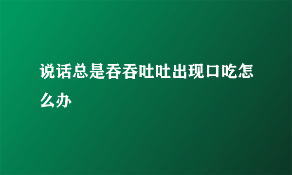 说话总是吞吞吐吐出现口吃怎么办