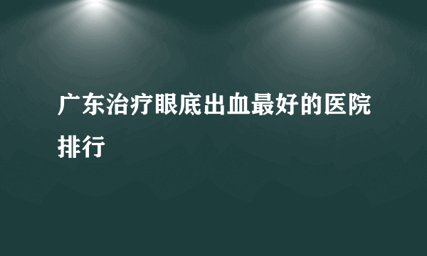 广东治疗眼底出血最好的医院排行