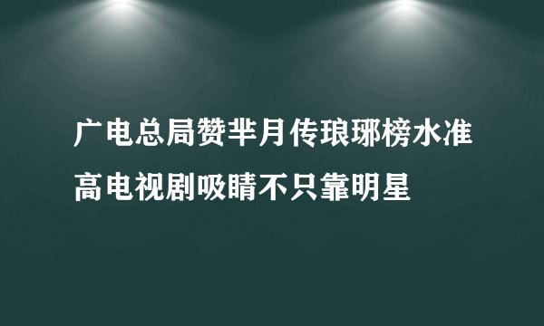 广电总局赞芈月传琅琊榜水准高电视剧吸睛不只靠明星