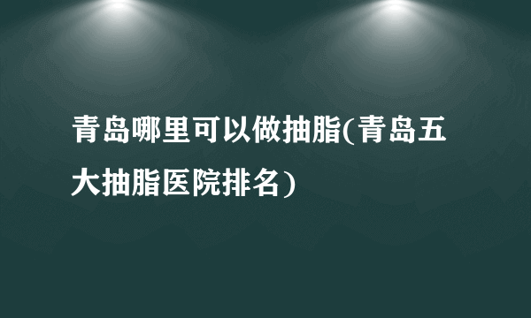 青岛哪里可以做抽脂(青岛五大抽脂医院排名)