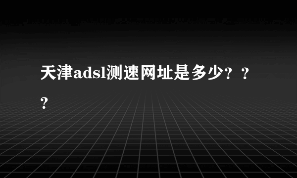 天津adsl测速网址是多少？？？