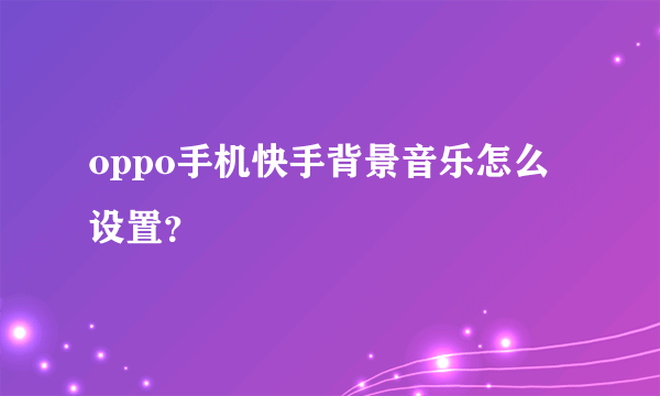 oppo手机快手背景音乐怎么设置？